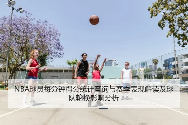 NBA球员每分钟得分统计查询与赛季表现解读及球队轮换影响分析